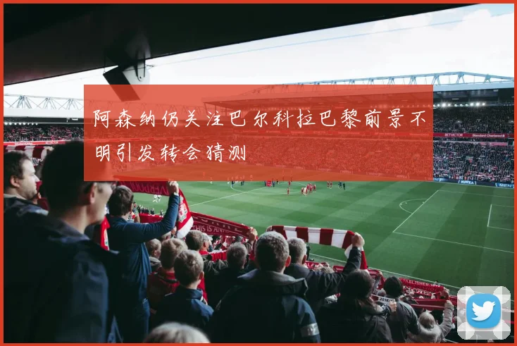 阿森纳仍关注巴尔科拉巴黎前景不明引发转会猜测