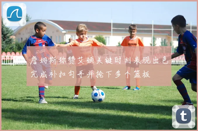 詹姆斯称赞艾顿关键时刻表现出色完成补扣勾手并抢下多个篮板