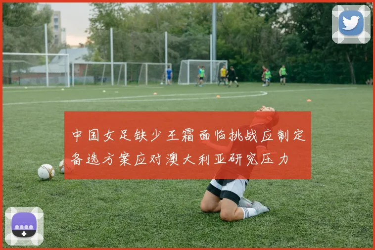 中国女足缺少王霜面临挑战应制定备选方案应对澳大利亚研究压力