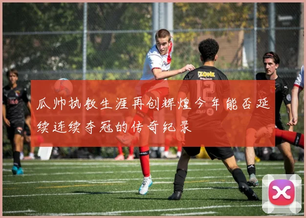 瓜帅执教生涯再创辉煌今年能否延续连续夺冠的传奇纪录