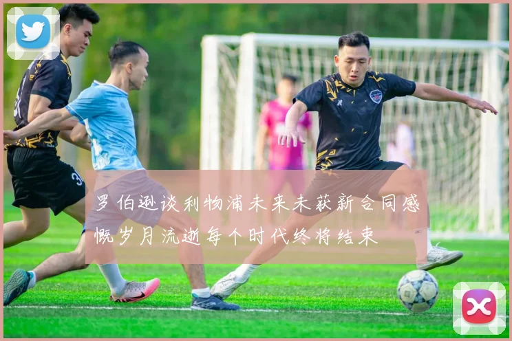罗伯逊谈利物浦未来未获新合同感慨岁月流逝每个时代终将结束