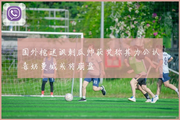 国外枪迷讽刺瓜帅获奖称其为公认毒奶曼城或将崩盘