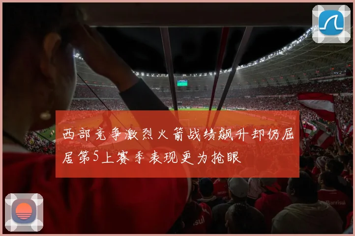 西部竞争激烈火箭战绩飙升却仍屈居第5上赛季表现更为抢眼