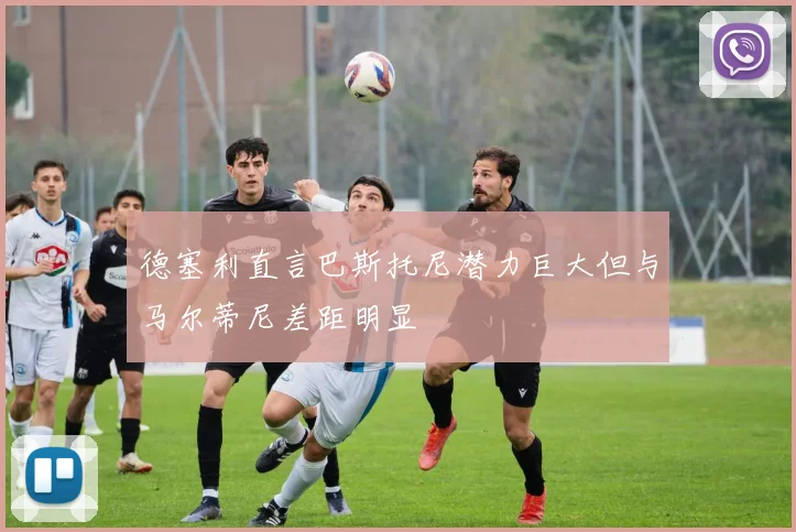 德塞利直言巴斯托尼潜力巨大但与马尔蒂尼差距明显