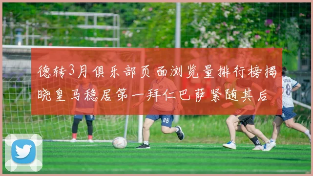 德转3月俱乐部页面浏览量排行榜揭晓皇马稳居第一拜仁巴萨紧随其后