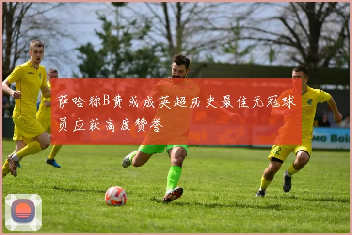 萨哈称B费或成英超历史最佳无冠球员应获高度赞誉