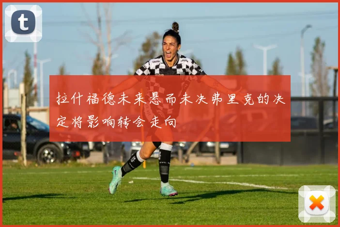 拉什福德未来悬而未决弗里克的决定将影响转会走向