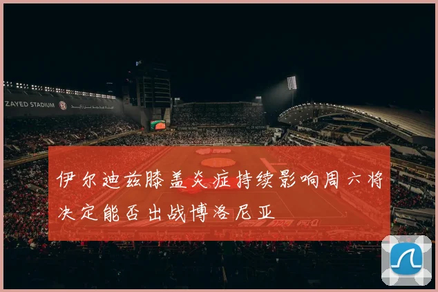 伊尔迪兹膝盖炎症持续影响周六将决定能否出战博洛尼亚