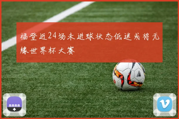 福登近24场未进球状态低迷或将无缘世界杯大赛