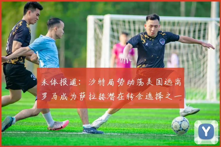 米体报道：沙特局势动荡美国远离罗马成为萨拉赫潜在转会选择之一