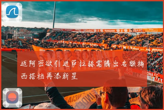 迈阿密欲引进萨拉赫需腾出名额梅西搭档再添新星