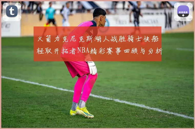 火箭力克尼克斯湖人战胜骑士快船轻取开拓者NBA精彩赛事回顾与分析