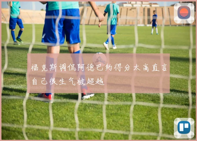 福克斯调侃阿德巴约得分太高直言自己很生气被超越