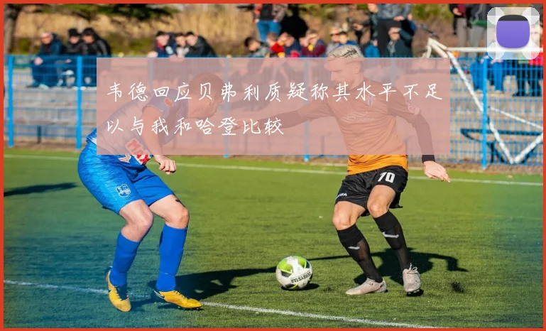 韦德回应贝弗利质疑称其水平不足以与我和哈登比较