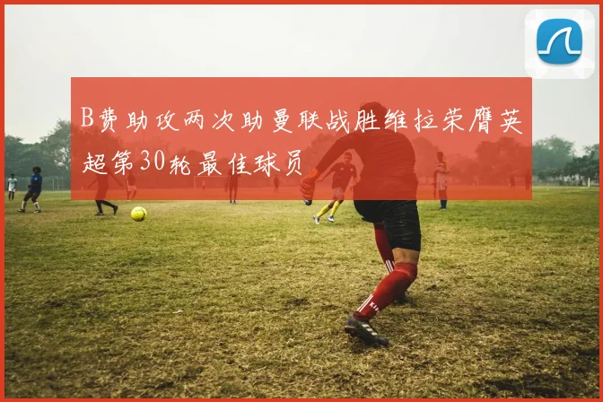 B费助攻两次助曼联战胜维拉荣膺英超第30轮最佳球员