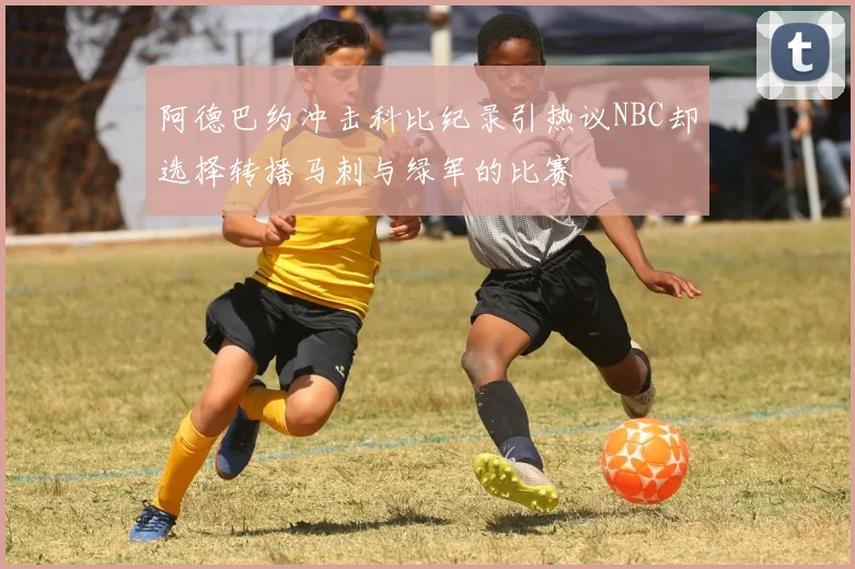阿德巴约冲击科比纪录引热议NBC却选择转播马刺与绿军的比赛