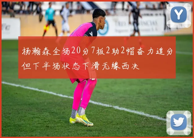 杨瀚森全场20分7板2助2帽奋力追分但下半场状态下滑无缘西决