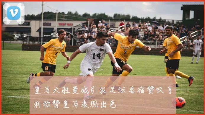 皇马大胜曼城引发足坛名宿赞叹亨利称赞皇马表现出色