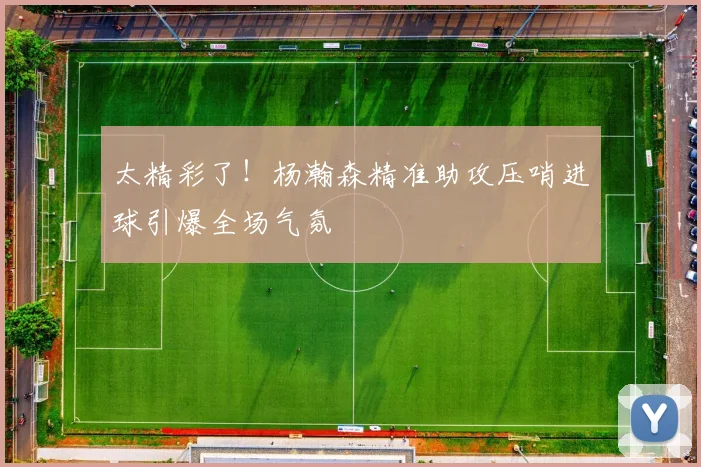 太精彩了！杨瀚森精准助攻压哨进球引爆全场气氛