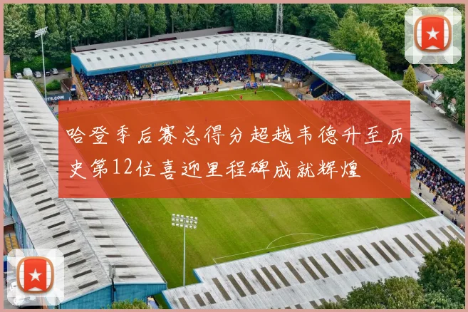 哈登季后赛总得分超越韦德升至历史第12位喜迎里程碑成就辉煌