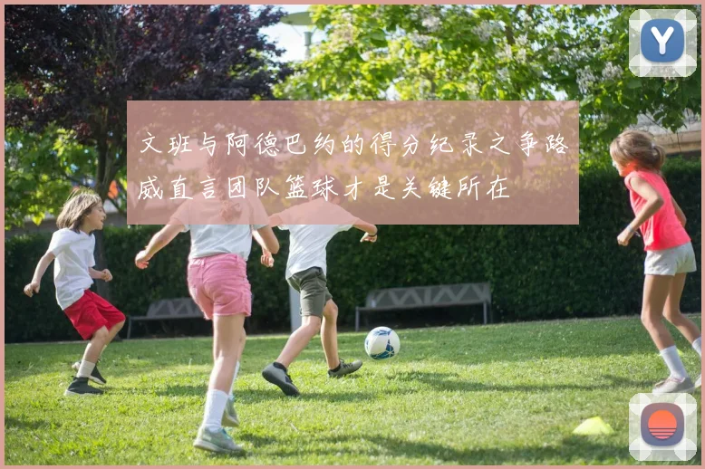 文班与阿德巴约的得分纪录之争路威直言团队篮球才是关键所在