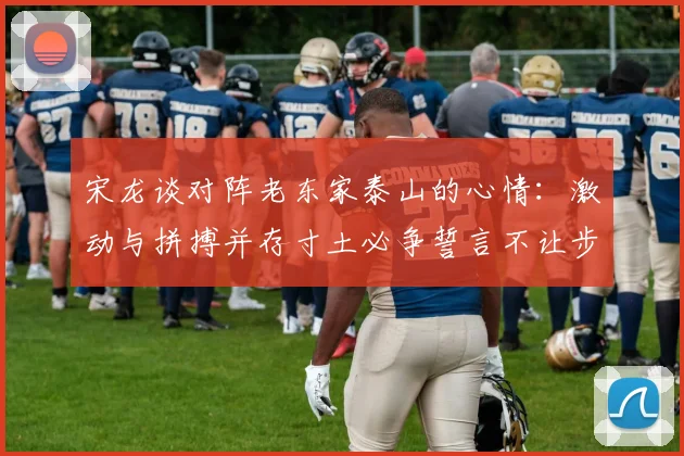 宋龙谈对阵老东家泰山的心情：激动与拼搏并存寸土必争誓言不让步