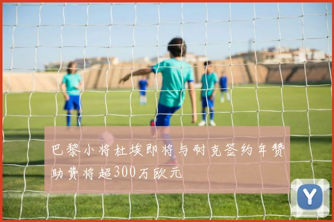 巴黎小将杜埃即将与耐克签约年赞助费将超300万欧元