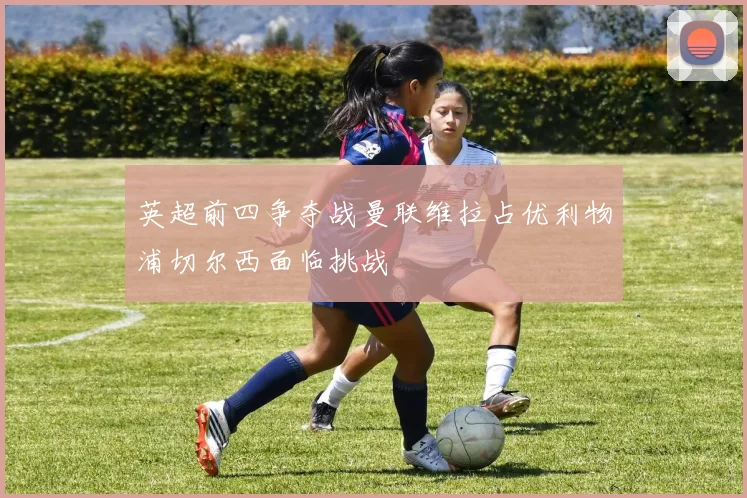 英超前四争夺战曼联维拉占优利物浦切尔西面临挑战