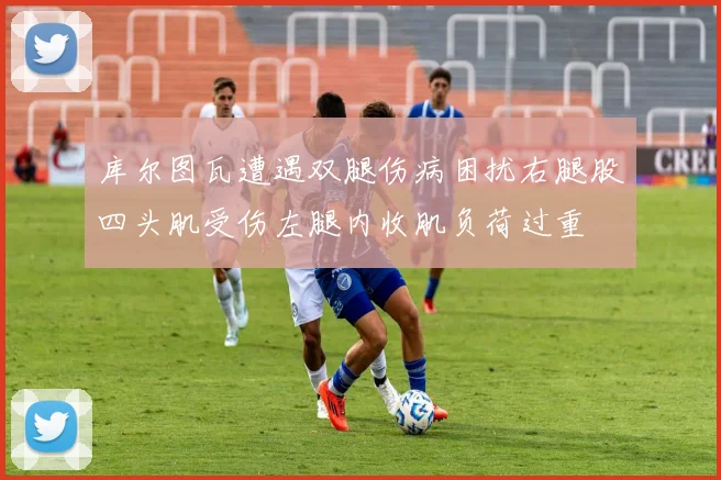 库尔图瓦遭遇双腿伤病困扰右腿股四头肌受伤左腿内收肌负荷过重