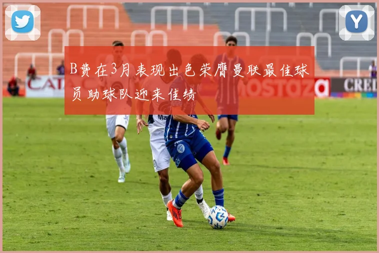 B费在3月表现出色荣膺曼联最佳球员助球队迎来佳绩