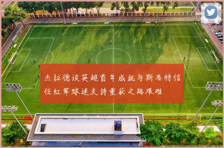 杰拉德谈英超首年成就与斯洛特信任红军球迷支持重获之路艰难